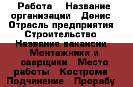 Работа  › Название организации ­ Денис › Отрасль предприятия ­ Строительство › Название вакансии ­ Монтажники и сварщики › Место работы ­ Кострома › Подчинение ­ Прорабу - Костромская обл., Костромской р-н, Кострома г. Работа » Вакансии   . Костромская обл.
